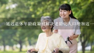 延迟退休年龄政策对解决老龄化人口增加这一问题有何现实意义？