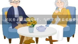 居民养老最高缴费6千，与职工养老最低缴费拉近，如