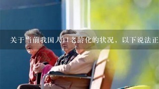 关于当前我国人口老龄化的状况，以下说法正确的有（）。 ①按照国际标准，我国于2000年进入老龄化社会 ②城镇...