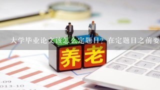 大学毕业论文该怎么定题目？在定题目之前要准备什么？毕业论文要怎么入手？