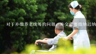 对于补缴养老统筹的问题，补交需要缴纳迟纳金吗？按什么缴纳？