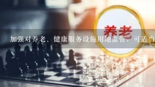 加强对养老、健康服务设施用地监管，可适当改变土地用途。此题为判断题(对，错)。请帮忙给出正确答案和分析，谢谢！