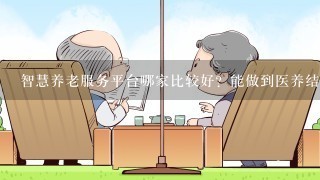 智慧养老服务平台哪家比较好？能做到医养结合那就最好了