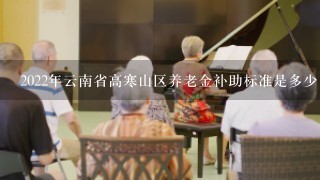 2022年云南省高寒山区养老金补助标准是多少