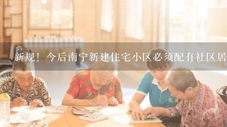 新规！今后南宁新建住宅小区必须配有社区居家养老服务用房