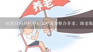 社区日间照料中心怎样成为整合养老，助老服务平台