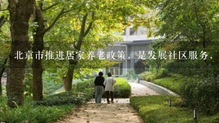 北京市推进居家养老政策，是发展社区服务，建立养老服务体系的1项重要内容。居家养老主要指