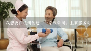 我想要在杭州创建1个家政公司，主要服务对象是老年人，从事陪聊、代为看望等业务，需要什么条件、怎么做