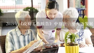 2019年《政府工作报告》中指出：要大力发展养老特别是社区养老服务业，对在社区提供日间照料、康复护理、助餐助行等服务的机...