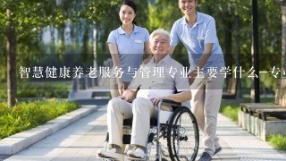 智慧健康养老服务与管理专业主要学什么-专业课程有哪些