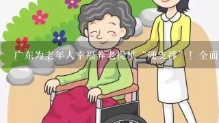 广东为老年人幸福养老提供“硬支撑”！全面完善基本养老服务体系