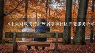 《中央财政支持开展居家和社区养老服务改革试点工作绩效考核办法》指出。中央财政支持开展居家和社区养老服务改革试点工作绩效考...