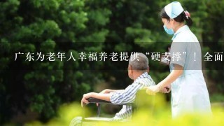 广东为老年人幸福养老提供“硬支撑”！全面完善基本养老服务体系