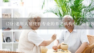(2分)老年人居住在专业的养老机构中，由服务人员提供全方位的养老照顾，指的是（ ）