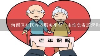 “河西区社区养老服务平台”由谁负责运营和管理？