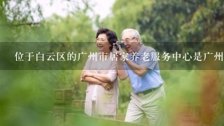 位于白云区的广州市居家养老服务中心是广州市居家养老服务平台的一个分支机构吗